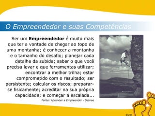 O Empreendedor e suas Competências Ser um  Empreendedor  é muito mais que ter a vontade de chegar ao topo de uma montanha; é conhecer a montanha e o tamanho do desafio; planejar cada detalhe da subida; saber o que você precisa levar e que ferramentas utilizar; encontrar a melhor trilha; estar comprometido com o resultado; ser persistente; calcular os riscos; preparar-se fisicamente; acreditar na sua própria capacidade; e começar a escalada... Fonte: Aprender a Empreender - Sebrae 