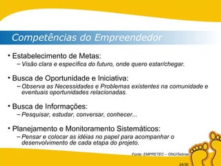 Competências do Empreendedor Estabelecimento de Metas: Visão clara e específica do futuro, onde quero estar/chegar. Busca de Oportunidade e Iniciativa: Observa as Necessidades e Problemas existentes na comunidade e eventuais oportunidades relacionadas. Busca de Informações: Pesquisar, estudar, conversar, conhecer... Planejamento e Monitoramento Sistemáticos: Pensar e colocar as idéias no papel para acompanhar o desenvolvimento de cada etapa do projeto. Fonte: EMPRETEC – ONU/Sebrae 