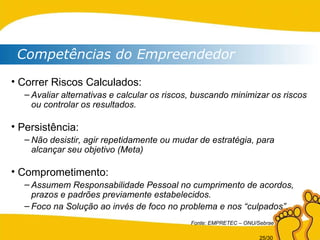 Competências do Empreendedor Correr Riscos Calculados: Avaliar alternativas e calcular os riscos, buscando minimizar os riscos ou controlar os resultados. Persistência: Não desistir, agir repetidamente ou mudar de estratégia, para alcançar seu objetivo (Meta) Comprometimento: Assumem Responsabilidade Pessoal no cumprimento de acordos, prazos e padrões previamente estabelecidos. Foco na Solução ao invés de foco no problema e nos “culpados”. Fonte: EMPRETEC – ONU/Sebrae 