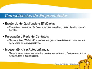 Competências do Empreendedor Exigência de Qualidade e Eficiência: Encontrar maneiras de fazer as coisas melhor, mais rápido ou mais barato. Persuasão e Rede de Contatos: Desenvolver “Network” e convencer pessoas-chave a colaborar na conquista de seus objetivos. Independência e Autoconfiança: Buscar autonomia, por confiar na sua capacidade, baseado em sua experiência e preparação. Fonte: EMPRETEC – ONU/Sebrae 