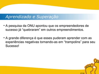 Aprendizado e Superação A pesquisa da ONU apontou que os empreendedores de sucesso já “quebraram” em outros empreendimentos. A grande diferença é que esses puderam aprender com as experiências negativas tornando-as em “trampolins” para seu Sucesso!  