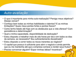 Auto-avaliação O que é importante para minha auto-realização? Persigo meus objetivos? Desejo vencer? Conheço bem todas as minhas habilidades e talentos? E as minhas limitações? Quais meus pontos fortes e pontos fracos? Como tenho lidado até hoje com os obstáculos que a vida oferece? Com persistência e determinação? Qual a minha capacidade, disponibilidade de dedicação? Estou disposto a trabalhar mais de oito horas por dia e em todos os dias da semana, se necessário? Sou suficientemente disciplinado? Estou disposto a correr todos os riscos inerentes ao negócio? O capital que possuo é suficiente para abrir o negócio e ainda permite que eu me mantenha até que a empresa comece a render seus frutos? Preciso convencer alguém? Expor minhas idéias? Incentivar? 