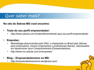 Quer saber mais? No site do Sebrae-MS você encontra: Teste do seu perfil empreendedor: http://www.sebrae.com.br/atendimento/teste-aqui-seu-perfil-empreendedor Empretec: Metodologia desenvolvida pela ONU, e implantada no Brasil pelo Sebrae, para empresários, futuros empresários e profissionais liberais, interessados em desenvolver seus Comportamentos Empreendedores. http://www.ms.sebrae.com.br/empretec/ Blog – Empreendedorismo no MS: http://empreendedorismoms.wordpress.com/ 