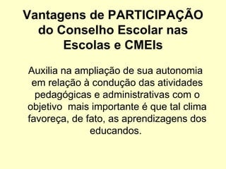 Vantagens de PARTICIPAÇÃO
  do Conselho Escolar nas
      Escolas e CMEIs
Auxilia na ampliação de sua autonomia
 em relação à condução das atividades
  pedagógicas e administrativas com o
objetivo mais importante é que tal clima
favoreça, de fato, as aprendizagens dos
              educandos.
 