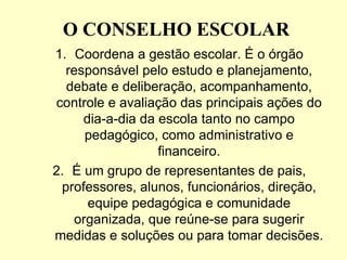 O CONSELHO ESCOLAR
1. Coordena a gestão escolar. É o órgão
  responsável pelo estudo e planejamento,
  debate e deliberação, acompanhamento,
controle e avaliação das principais ações do
     dia-a-dia da escola tanto no campo
      pedagógico, como administrativo e
                  financeiro.
2. É um grupo de representantes de pais,
 professores, alunos, funcionários, direção,
      equipe pedagógica e comunidade
    organizada, que reúne-se para sugerir
medidas e soluções ou para tomar decisões.
 
