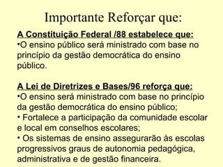 Importante Reforçar que:
A Constituição Federal /88 estabelece que:
•O ensino público será ministrado com base no
princípio da gestão democrática do ensino
público.

A Lei de Diretrizes e Bases/96 reforça que:
•O ensino será ministrado com base no princípio
da gestão democrática do ensino público;
• Fortalece a participação da comunidade escolar
e local em conselhos escolares;
• Os sistemas de ensino assegurarão às escolas
progressivos graus de autonomia pedagógica,
administrativa e de gestão financeira.
 