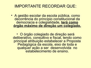 IMPORTANTE RECORDAR QUE:

• A gestão escolar da escola pública, como
  decorrência do princípio constitucional da
   democracia e colegialidade, terá como
 órgão máximo de direção um colegiado.

   • O órgão colegiado de direção será
 deliberativo, consultivo e fiscal, tendo como
 principal atribuição estabelecer a Proposta
    Pedagógica da escola, eixo de toda e
    qualquer ação a ser desenvolvida no
         estabelecimento de ensino.
 