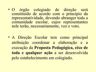 • O órgão colegiado de direção será
  constituído de acordo com o princípio da
  representatividade, devendo abranger toda a
  comunidade escolar, cujos representantes
  nele terão, necessariamente, voz e voto.

• A Direção Escolar tem como principal
  atribuição coordenar a elaboração e a
  execução da Proposta Pedagógica, eixo de
  toda e qualquer ação a ser desenvolvida
  pelo estabelecimento em colegiado.
 