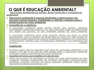 O QUE É EDUCAÇÃO AMBIENTAL?
* Educação Ambiental na Escola: desenvolvendo a consciência
ambiental
 Educação ambiental é aquela destinada a desenvolver nas
pessoas conhecimentos, habilidades e atitudes voltadas para a
preservação do meio ambiente.
 Importância e objetivos
 A educação ambiental pode ocorrer dentro das escolas, empresas,
universidades, repartições públicas, etc. Esta educação pode ser desenvolvida
por órgãos do governo ou por entidades ligadas ao meio ambiente.
A educação ambiental deve estar presente dentro de todos os níveis
educacionais, como o objetivo de atingir todos os alunos em fase escolar. Os
professores podem desenvolver projetos ambientais e trabalhar com conceitos e
conhecimentos voltados para a preservação ambiental e uso sustentável dos
recursos naturais.
Legislação
 No Brasil, existe uma lei específica que trata da educação ambiental. A Lei
número 9.795 de 27 de abril de 1999, dispõe sobre a educação ambiental,
instituindo a política nacional de educação ambiental.
 Sugestões de temas para trabalhar em sala de aula:
 Temas que podem ser abordados na escola em aulas relacionadas ao meio
ambiente: ecologia, preservação da natureza, reciclagem, desenvolvimento
sustetável, consumo racional da água, poluição ambiental, efeito estufa,
aquecimento global, ecossistemas, etc.
 