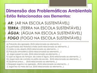 Dimensão das Problemáticas Ambientais
Estão Relacionadas aos Elementos:
a) AR; (AR NA ESCOLA SUSTENTÁVEL)
b) TERRA; (TERRA NA ESCOLA SUSTENTÁVEL)
c) ÁGUA; (ÁGUA NA ESCOLA SUSTENTÁVEL)
d) FOGO (FOGO NA ESCOLA SUSTENTÁVEL)
===========================================================================
a) a) Poluição dos igarapés; (Está relacionado ao elemento...)
b) B) queimadas das florestas e lixão (está relacionado ao elemento...)
c) C) Lixão a céu aberto (Está relacionado ao elemento... )
d) D) Poluição atmosférica (Está relacionado0 ao elemento....)
e) e) Jogar papel na sala. (Está relacionado ao elemento...)
f) F) sujar as águas do tanque, da caixa d´água. (Está relacionado ao elemento...)
g) G) Jogar resto de comida no pátio da escola. (Está relacionado ao elemento... )
h) H) Queimar pneus.... (Está relacionado ao elemento...)
i) i) Despejar esgotos nos igarapés...(Está relacionado ao elemento... )
j) J) Jogar lixo no meio da rua. (Está relacionado ao elemento...)
 