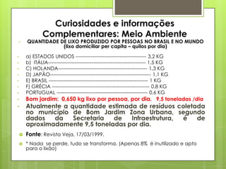 Curiosidades e informações
Complementares: Meio Ambiente
• QUANTIDADE DE LIXO PRODUZIDO POR PESSOAS NO BRASIL E NO MUNDO
(lixo domiciliar per capita – quilos por dia)
• a) ESTADOS UNIDOS ------------------------------------------ 3,2 KG
• b) ITÁLIA---------------------------------------------------------- 1,5 KG
• C) HOLANDA----------------------------------------------------- 1,3 KG
• D) JAPÃO------------------------------------------------------------ 1,1 KG
• E) BRASIL ----------------------------------------------------------- 1 KG
• F) GRÉCIA ---------------------------------------------------------- 0,8 KG
• PORTUGUAL ------------------------------------------------------ 0,6 KG
• Bom jardim: 0,650 kg lixo por pessoa, por dia. 9,5 toneladas /dia
• Atualmente a quantidade estimada de resíduos coletada
no município de Bom Jardim Zona Urbana, segundo
dados da Secretaria de Infraestrutura, é de
aproximadamente 9,5 toneladas por dia.
 Fonte: Revista Veja, 17/03/1999.
 * Nada se perde, tudo se transforma. (Apenas 8% é inutilizado e apto
para o lixão)
 