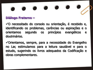 Diálogo Fraterno –
O necessitado do consolo ou orientação, é recebido e,
identificando os problemas, carências ou aspirações e o
orientamos segundo os princípios evangélicos e
doutrinários.
Orientamos, sempre, para a necessidade do Evangelho
no Lar, estimulamos para a leitura saudável e para o
estudo, sugerindo os livros adequados da Codificação e
obras complementares.
 