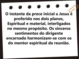 O instante da prece inicial a Jesus é
proferido nos dois planos,
Espiritual e material, interligados
no mesmo propósito. Os sinceros
sentimentos do dirigente
encarnado harmonizam-se com os
do mentor espiritual da reunião.
 