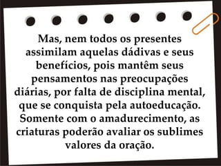 Mas, nem todos os presentes
assimilam aquelas dádivas e seus
benefícios, pois mantêm seus
pensamentos nas preocupações
diárias, por falta de disciplina mental,
que se conquista pela autoeducação.
Somente com o amadurecimento, as
criaturas poderão avaliar os sublimes
valores da oração.
 