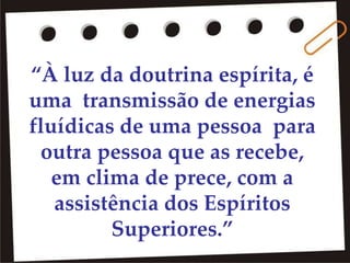 “À luz da doutrina espírita, é
uma transmissão de energias
fluídicas de uma pessoa para
outra pessoa que as recebe,
em clima de prece, com a
assistência dos Espíritos
Superiores.”
 