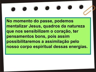No momento do passe, podemos
mentalizar Jesus, quadros da natureza
que nos sensibilizem o coração, ter
pensamentos bons, pois assim
possibilitaremos a assimilação pelo
nosso corpo espiritual dessas energias.
 