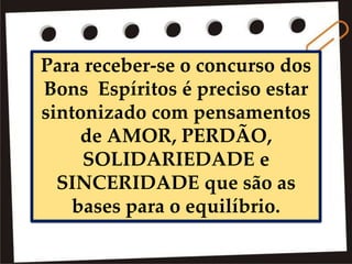 Para receber-se o concurso dos
Bons Espíritos é preciso estar
sintonizado com pensamentos
de AMOR, PERDÃO,
SOLIDARIEDADE e
SINCERIDADE que são as
bases para o equilíbrio.
 