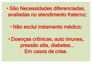• São Necessidades diferenciadas,
avaliadas no atendimento fraterno;
• Não exclui tratamento médico;
• Doenças crônicas, auto imunes,
pressão alta, diabetes...
Em casos de crise.
 