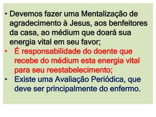 • Devemos fazer uma Mentalização de
agradecimento à Jesus, aos benfeitores
da casa, ao médium que doará sua
energia vital em seu favor;
• É responsabilidade do doente que
recebe do médium esta energia vital
para seu reestabelecimento;
• Existe uma Avaliação Periódica, que
deve ser principalmente do enfermo.
 