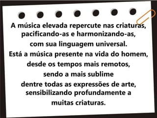A música elevada repercute nas criaturas,
pacificando-as e harmonizando-as,
com sua linguagem universal.
Está a música presente na vida do homem,
desde os tempos mais remotos,
sendo a mais sublime
dentre todas as expressões de arte,
sensibilizando profundamente a
muitas criaturas.
 