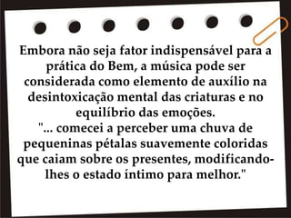 Embora não seja fator indispensável para a
prática do Bem, a música pode ser
considerada como elemento de auxílio na
desintoxicação mental das criaturas e no
equilíbrio das emoções.
"... comecei a perceber uma chuva de
pequeninas pétalas suavemente coloridas
que caiam sobre os presentes, modificando-
lhes o estado íntimo para melhor."
 