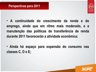 Perspectivas para 2011
• A continuidade do crescimento da renda e do
emprego, ainda que em ritmo mais moderado, e a
manutenção das políticas de transferência de renda
durante 2011 favorecerão a atividade econômica;
• Ainda há espaço para expansão do consumo nas
classes C, D e E;
 