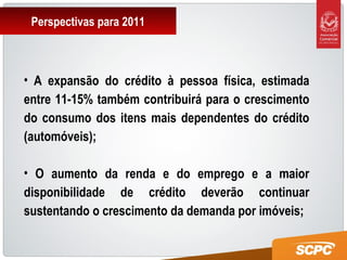 Perspectivas para 2011
• A expansão do crédito à pessoa física, estimada
entre 11-15% também contribuirá para o crescimento
do consumo dos itens mais dependentes do crédito
(automóveis);
• O aumento da renda e do emprego e a maior
disponibilidade de crédito deverão continuar
sustentando o crescimento da demanda por imóveis;
 