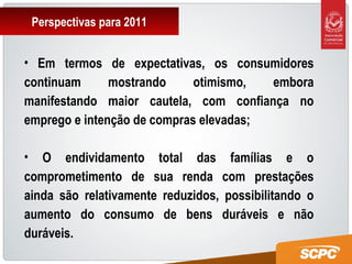Perspectivas para 2011
• Em termos de expectativas, os consumidores
continuam mostrando otimismo, embora
manifestando maior cautela, com confiança no
emprego e intenção de compras elevadas;
• O endividamento total das famílias e o
comprometimento de sua renda com prestações
ainda são relativamente reduzidos, possibilitando o
aumento do consumo de bens duráveis e não
duráveis.
 