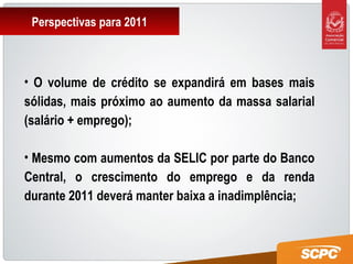 Perspectivas para 2011
• O volume de crédito se expandirá em bases mais
sólidas, mais próximo ao aumento da massa salarial
(salário + emprego);
• Mesmo com aumentos da SELIC por parte do Banco
Central, o crescimento do emprego e da renda
durante 2011 deverá manter baixa a inadimplência;
 