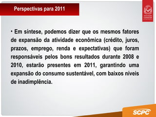 Perspectivas para 2011
• Em síntese, podemos dizer que os mesmos fatores
de expansão da atividade econômica (crédito, juros,
prazos, emprego, renda e expectativas) que foram
responsáveis pelos bons resultados durante 2008 e
2010, estarão presentes em 2011, garantindo uma
expansão do consumo sustentável, com baixos níveis
de inadimplência.
 