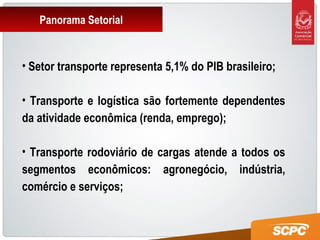Panorama Setorial
• Setor transporte representa 5,1% do PIB brasileiro;
• Transporte e logística são fortemente dependentes
da atividade econômica (renda, emprego);
• Transporte rodoviário de cargas atende a todos os
segmentos econômicos: agronegócio, indústria,
comércio e serviços;
 