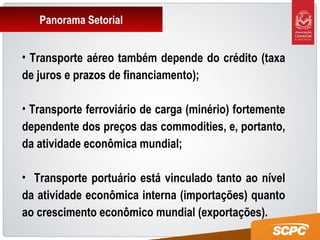 Panorama Setorial
• Transporte aéreo também depende do crédito (taxa
de juros e prazos de financiamento);
• Transporte ferroviário de carga (minério) fortemente
dependente dos preços das commodities, e, portanto,
da atividade econômica mundial;
• Transporte portuário está vinculado tanto ao nível
da atividade econômica interna (importações) quanto
ao crescimento econômico mundial (exportações).
 