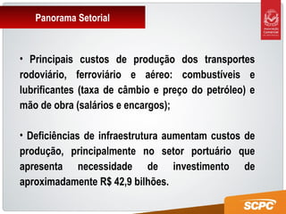 Panorama Setorial
• Principais custos de produção dos transportes
rodoviário, ferroviário e aéreo: combustíveis e
lubrificantes (taxa de câmbio e preço do petróleo) e
mão de obra (salários e encargos);
• Deficiências de infraestrutura aumentam custos de
produção, principalmente no setor portuário que
apresenta necessidade de investimento de
aproximadamente R$ 42,9 bilhões.
 