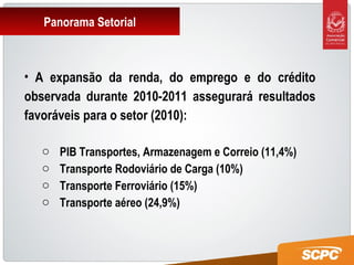 Panorama Setorial
• A expansão da renda, do emprego e do crédito
observada durante 2010-2011 assegurará resultados
favoráveis para o setor (2010):
o PIB Transportes, Armazenagem e Correio (11,4%)
o Transporte Rodoviário de Carga (10%)
o Transporte Ferroviário (15%)
o Transporte aéreo (24,9%)
 