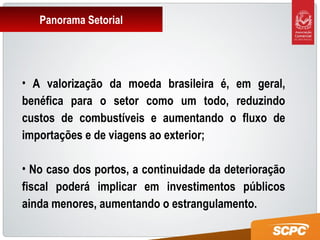 Panorama Setorial
• A valorização da moeda brasileira é, em geral,
benéfica para o setor como um todo, reduzindo
custos de combustíveis e aumentando o fluxo de
importações e de viagens ao exterior;
• No caso dos portos, a continuidade da deterioração
fiscal poderá implicar em investimentos públicos
ainda menores, aumentando o estrangulamento.
 