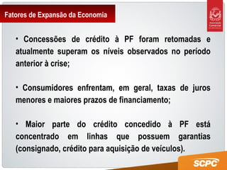 Fatores de Expansão da Economia
• Concessões de crédito à PF foram retomadas e
atualmente superam os níveis observados no período
anterior à crise;
• Consumidores enfrentam, em geral, taxas de juros
menores e maiores prazos de financiamento;
• Maior parte do crédito concedido à PF está
concentrado em linhas que possuem garantias
(consignado, crédito para aquisição de veículos).
 