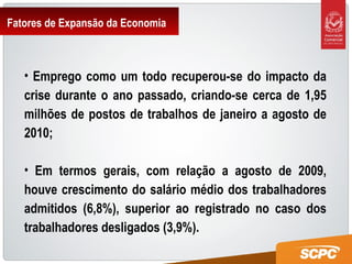 Fatores de Expansão da Economia
• Emprego como um todo recuperou-se do impacto da
crise durante o ano passado, criando-se cerca de 1,95
milhões de postos de trabalhos de janeiro a agosto de
2010;
• Em termos gerais, com relação a agosto de 2009,
houve crescimento do salário médio dos trabalhadores
admitidos (6,8%), superior ao registrado no caso dos
trabalhadores desligados (3,9%).
 