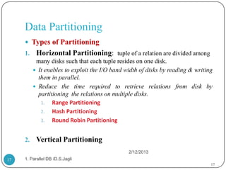 Data Partitioning
      Types of Partitioning
     1.    Horizontal Partitioning: tuple of a relation are divided among
           many disks such that each tuple resides on one disk.
           It enables to exploit the I/O band width of disks by reading & writing
            them in parallel.
           Reduce the time required to retrieve relations from disk by
            partitioning the relations on multiple disks.
             1. Range Partitioning
             2. Hash Partitioning
             3. Round Robin Partitioning


     2.    Vertical Partitioning
                                                2/12/2013
17   1. Parallel DB /D.S.Jagli
                                                                                 17
 