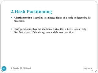 2.Hash Partitioning
      A hash function is applied to selected fields of a tuple to determine its
        processor.

      Hash partitioning has the additional virtue that it keeps data evenly
        distributed even if the data grows and shrinks over time.




19   1. Parallel DB /D.S.Jagli                                           2/12/2013
                                                                                   19
 