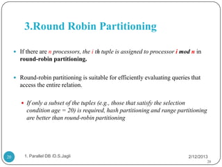 3.Round Robin Partitioning

      If there are n processors, the i th tuple is assigned to processor i mod n in
       round-robin partitioning.

      Round-robin partitioning is suitable for efficiently evaluating queries that
       access the entire relation.

         If only a subset of the tuples (e.g., those that satisfy the selection
          condition age = 20) is required, hash partitioning and range partitioning
          are better than round-robin partitioning




20       1. Parallel DB /D.S.Jagli                                                 2/12/2013
                                                                                           20
 