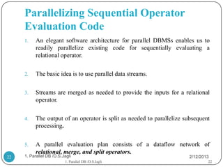 Parallelizing Sequential Operator
     Evaluation Code
     1.    An elegant software architecture for parallel DBMSs enables us to
           readily parallelize existing code for sequentially evaluating a
           relational operator.

     2.    The basic idea is to use parallel data streams.

     3.    Streams are merged as needed to provide the inputs for a relational
           operator.

     4.    The output of an operator is split as needed to parallelize subsequent
           processing.

     5.    A parallel evaluation plan consists of a dataflow network of
           relational, merge, and split operators.
22   1. Parallel DB /D.S.Jagli                                          2/12/2013
                          1. Parallel DB /D.S.Jagli                             22
 