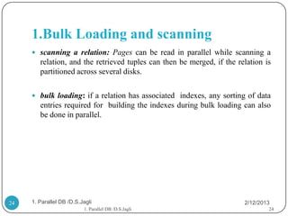 1.Bulk Loading and scanning
      scanning a relation: Pages can be read in parallel while scanning a
        relation, and the retrieved tuples can then be merged, if the relation is
        partitioned across several disks.

      bulk loading: if a relation has associated indexes, any sorting of data
        entries required for building the indexes during bulk loading can also
        be done in parallel.




24   1. Parallel DB /D.S.Jagli                                          2/12/2013
                          1. Parallel DB /D.S.Jagli                             24
 