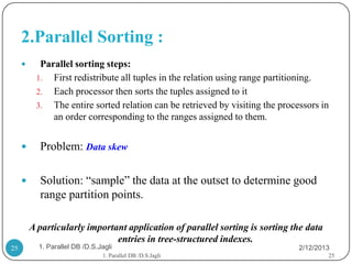 2.Parallel Sorting :
          Parallel sorting steps:
          1. First redistribute all tuples in the relation using range partitioning.
          2. Each processor then sorts the tuples assigned to it
          3. The entire sorted relation can be retrieved by visiting the processors in
              an order corresponding to the ranges assigned to them.


          Problem: Data skew

          Solution: “sample” the data at the outset to determine good
           range partition points.

         A particularly important application of parallel sorting is sorting the data
                               entries in tree-structured indexes.
25         1. Parallel DB /D.S.Jagli                                          2/12/2013
                                1. Parallel DB /D.S.Jagli                               25
 