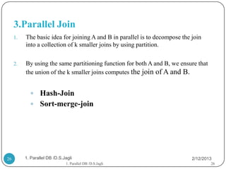 3.Parallel Join
     1.   The basic idea for joining A and B in parallel is to decompose the join
          into a collection of k smaller joins by using partition.

     2.   By using the same partitioning function for both A and B, we ensure that
          the union of the k smaller joins computes the join of A and B.


             Hash-Join
             Sort-merge-join




26        1. Parallel DB /D.S.Jagli                                          2/12/2013
                               1. Parallel DB /D.S.Jagli                             26
 