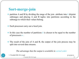 Sort-merge-join
      partition A and B by dividing the range of the join attribute into k disjoint
       subranges and placing A and B tuples into partitions according to the
       subrange to which their values belong.

      Each processor carry out a local join.


      In this case the number of partitions k is chosen to be equal to the number
       of processors n .

      The result of the join of A and B, the output of the join process may be
       split into several data streams.

                 The advantage that the output is available in sorted order
27    1. Parallel DB /D.S.Jagli                                               2/12/2013
                           1. Parallel DB /D.S.Jagli                                  27
 
