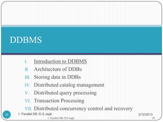 DDBMS

           I.   Introduction to DDBMS
           II. Architecture of DDBs
           III. Storing data in DDBs
           IV. Distributed catalog management
           V. Distributed query processing
           VI. Transaction Processing
           VII. Distributed concurrency control and recovery
29    1. Parallel DB /D.S.Jagli                                2/12/2013
                           1. Parallel DB /D.S.Jagli                   29
 