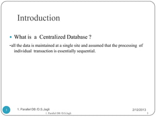 Introduction

     What is a Centralized Database ?
    -all the data is maintained at a single site and assumed that the processing   of
      individual transaction is essentially sequential.




3       1. Parallel DB /D.S.Jagli                                            2/12/2013
                             1. Parallel DB /D.S.Jagli                                   3
 