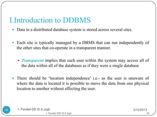 I.Introduction to DDBMS
      Data in a distributed database system is stored across several sites.


      Each site is typically managed by a DBMS that can run independently of
       the other sites that co-operate in a transparent manner.

         Transparent implies that each user within the system may access all of
           the data within all of the databases as if they were a single database

      There should be „location independence‟ i.e.- as the user is unaware of
       where the data is located it is possible to move the data from one physical
       location to another without affecting the user.



30      1. Parallel DB /D.S.Jagli                                              2/12/2013
                             1. Parallel DB /D.S.Jagli                                 30
 