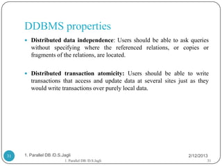DDBMS properties
      Distributed data independence: Users should be able to ask queries
        without specifying where the referenced relations, or copies or
        fragments of the relations, are located.

      Distributed transaction atomicity: Users should be able to write
        transactions that access and update data at several sites just as they
        would write transactions over purely local data.




31   1. Parallel DB /D.S.Jagli                                        2/12/2013
                          1. Parallel DB /D.S.Jagli                           31
 