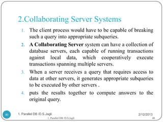 2.Collaborating Server Systems
       1. The client process would have to be capable of breaking
          such a query into appropriate subqueries.
       2. A Collaborating Server system can have a collection of
          database servers, each capable of running transactions
          against local data, which cooperatively execute
          transactions spanning multiple servers.
       3. When a server receives a query that requires access to
          data at other servers, it generates appropriate subqueries
          to be executed by other servers .
       4. puts the results together to compute answers to the
          original query.

40   1. Parallel DB /D.S.Jagli                               2/12/2013
                          1. Parallel DB /D.S.Jagli                  40
 